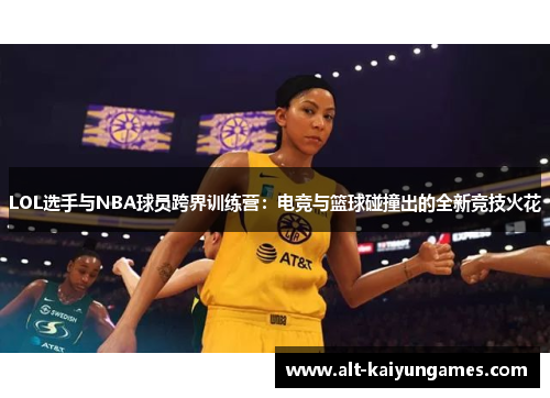 LOL选手与NBA球员跨界训练营：电竞与篮球碰撞出的全新竞技火花