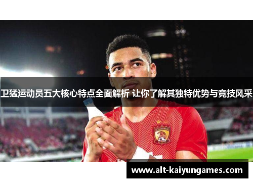 卫猛运动员五大核心特点全面解析 让你了解其独特优势与竞技风采
