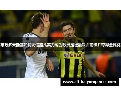 莱万多夫斯基如何凭借超凡实力成为欧洲足坛最致命前锋并夺得金靴奖 莱万多夫斯基如何凭借超凡实力成为欧洲足坛最致命前锋并夺得金靴奖