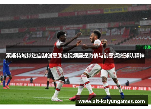 莱斯特城球迷自制创意助威视频展现激情与创意点燃球队精神 莱斯特城球迷自制创意助威视频展现激情与创意点燃球队精神