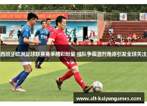 西班牙欧洲足球联赛赛季精彩纷呈 强队争霸激烈角逐引发全球关注