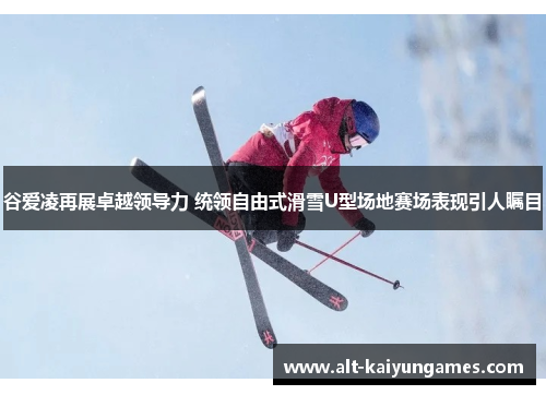 谷爱凌再展卓越领导力 统领自由式滑雪U型场地赛场表现引人瞩目