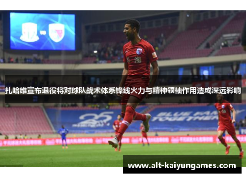 扎哈维宣布退役将对球队战术体系锋线火力与精神领袖作用造成深远影响