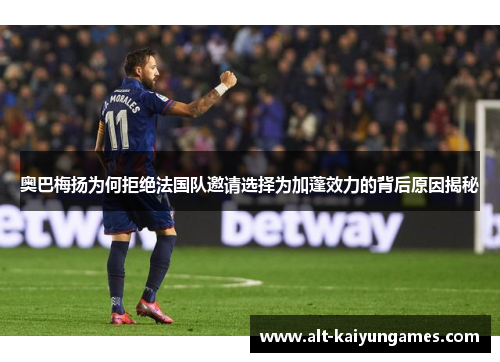 奥巴梅扬为何拒绝法国队邀请选择为加蓬效力的背后原因揭秘